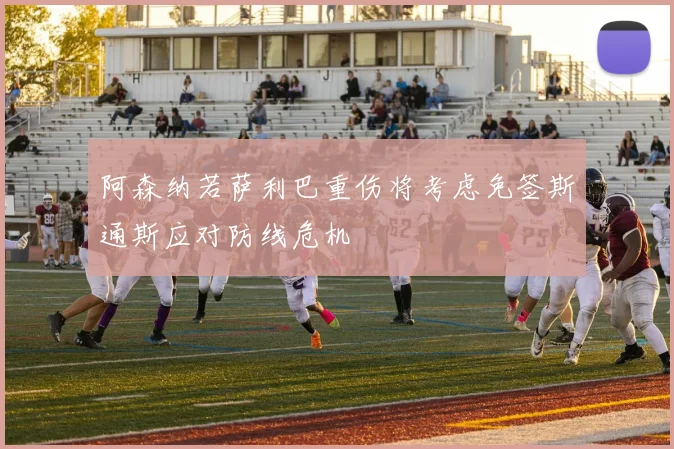 阿森纳若萨利巴重伤将考虑免签斯通斯应对防线危机