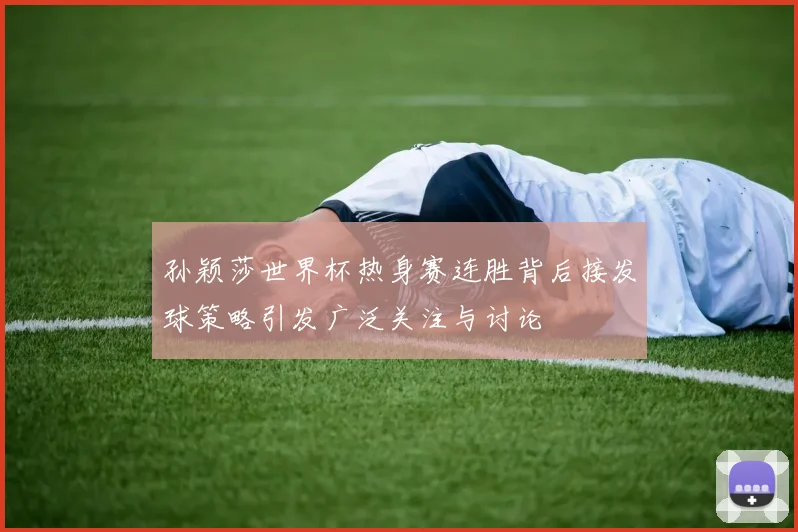 孙颖莎世界杯热身赛连胜背后接发球策略引发广泛关注与讨论